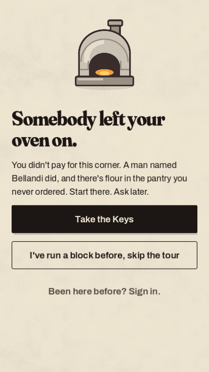 The first screen of the game. A drawn brick oven above the line “Somebody left your oven on.” The text underneath reads: you didn’t pay for this corner, a man named Bellandi did, and there’s flour in the pantry you never ordered. Two buttons: Take the Keys, and I’ve run a block before, skip the tour.